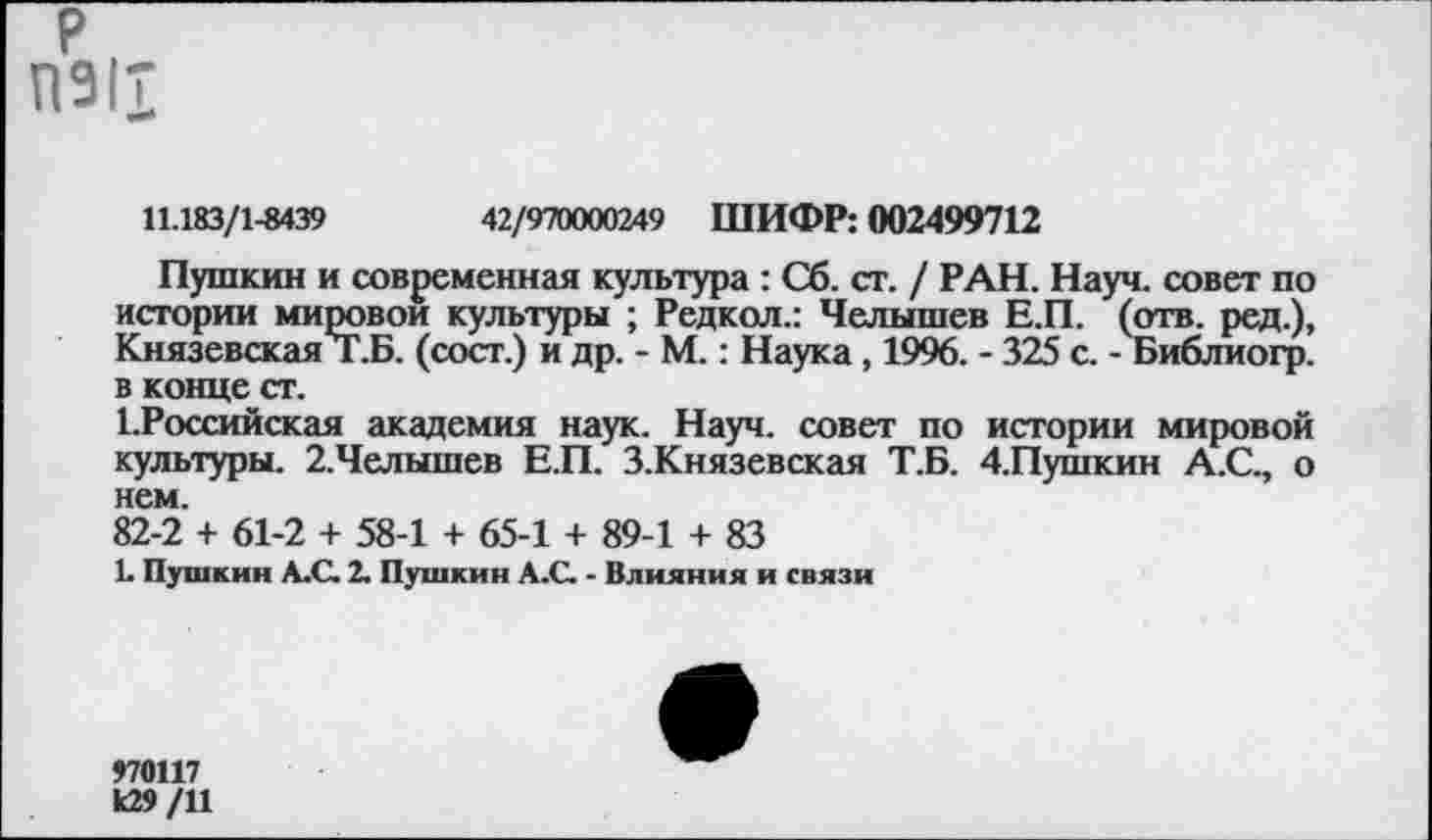 ﻿р
П911
11.183/1-8439	42/970000249 ШИФР: 002499712
Пушкин и современная культура : Сб. ст. / РАН. Науч, совет по истории мировой культуры ; Редкол.: Челышев Е.П. (отв. ред.), Князевская Т.Б. (сост.) и др. - М.: Наука, 1996. - 325 с. - Библиогр. в конце ст.
ЕРоссийская академия наук. Науч, совет по истории мировой культуры. 2.Челышев Е.П. З.Князевская Т.Б. 4.Пушкин А.С., о нем.
82-2 + 61-2 + 58-1 + 65-1 + 89-1 + 83
1. Пушкин А.С. 2. Пушкин А.С. - Влияния и связи
970117
к29/11